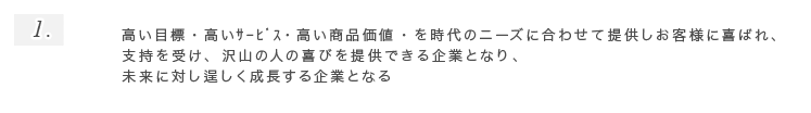 1.高い目標・高いｻｰﾋﾞｽ・高い商品価値・を時代のニーズに合わせて提供しお客様に喜ばれ、支持を受け、沢山の人の喜びを提供できる企業となり、未来に対し逞しく成長する企業となる