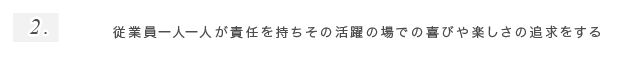 2.従業員一人一人が責任を持ちその活躍の場での喜びや楽しさの追求をする